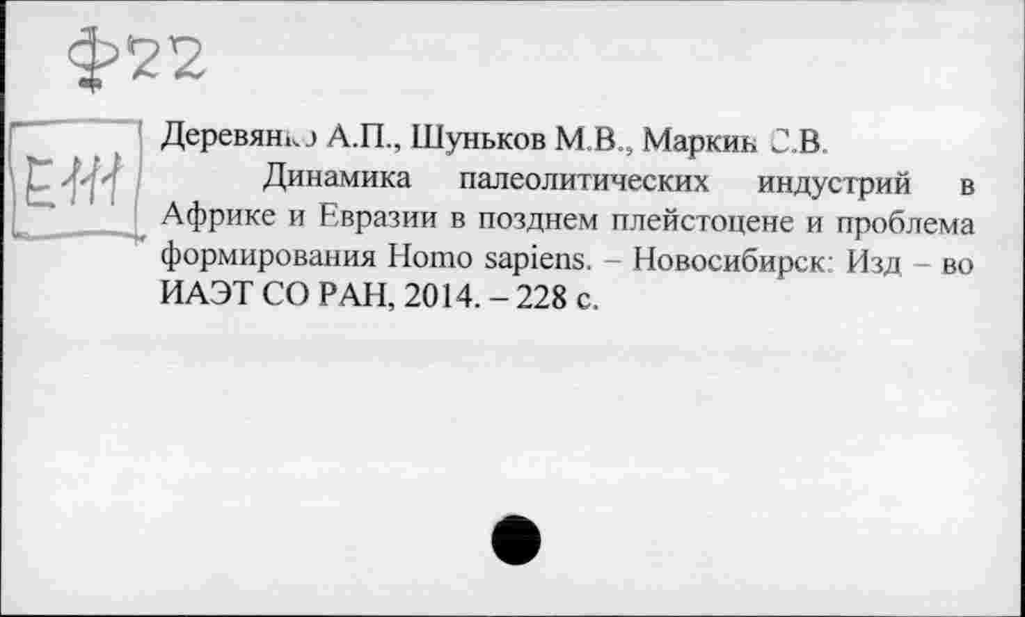 ﻿Деревянк.) А.П., Шуньков M B.S Маркин С.В
Динамика палеолитических индустрий в Африке и Евразии в позднем плейстоцене и проблема формирования Homo sapiens. - Новосибирск Изд - во ИАЭТ СО РАН, 2014. - 228 с.